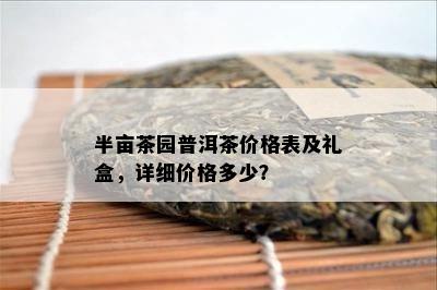 半亩茶园普洱茶价格表及礼盒，详细价格多少？