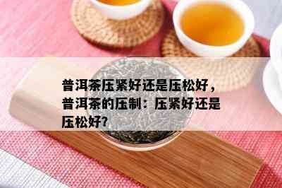 普洱茶压紧好还是压松好，普洱茶的压制：压紧好还是压松好？