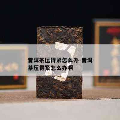 普洱茶压得紧怎么办-普洱茶压得紧怎么办啊