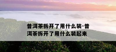 普洱茶拆开了用什么装-普洱茶拆开了用什么装起来