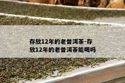 存放12年的老普洱茶-存放12年的老普洱茶能喝吗