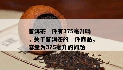 普洱茶一件有375毫升吗，关于普洱茶的一件商品，容量为375毫升的问题