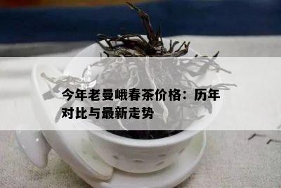 今年老曼峨春茶价格：历年对比与最新走势