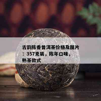 古韵陈香普洱茶价格及图片：357克装，陈年口味，熟茶款式