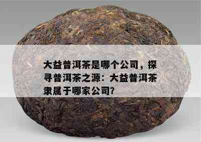 大益普洱茶是哪个公司，探寻普洱茶之源：大益普洱茶隶属于哪家公司？