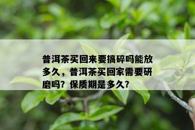 普洱茶买回来要搞碎吗能放多久，普洱茶买回家需要研磨吗？保质期是多久？