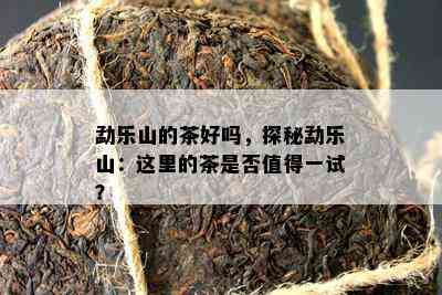 勐乐山的茶好吗，探秘勐乐山：这里的茶是否值得一试？