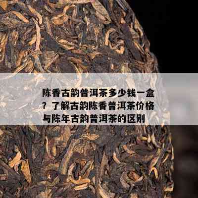 陈香古韵普洱茶多少钱一盒？了解古韵陈香普洱茶价格与陈年古韵普洱茶的区别