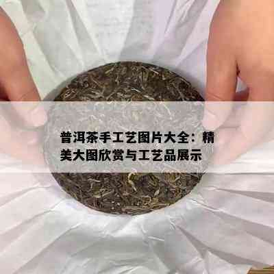 普洱茶手工艺图片大全：精美大图欣赏与工艺品展示