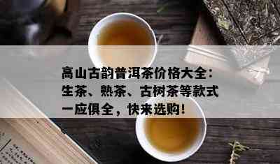 高山古韵普洱茶价格大全：生茶、熟茶、古树茶等款式一应俱全，快来选购！