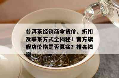 普洱茶经销商拿货价、折扣及联系方式全揭秘！官方旗舰店价格是否真实？排名揭晓