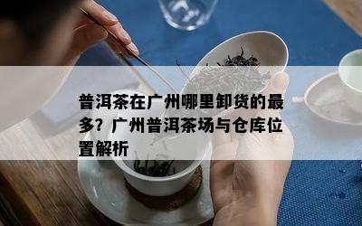 普洱茶在广州哪里卸货的最多？广州普洱茶场与仓库位置解析