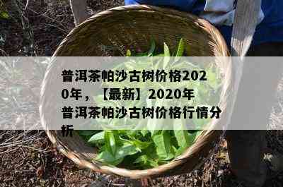 普洱茶帕沙古树价格2020年，【最新】2020年普洱茶帕沙古树价格行情分析