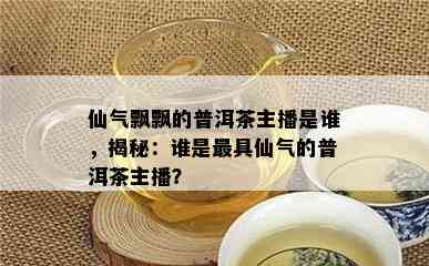 仙气飘飘的普洱茶主播是谁，揭秘：谁是更具仙气的普洱茶主播？