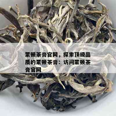 蒙顿茶膏官网，探索顶级品质的蒙顿茶膏：访问蒙顿茶膏官网