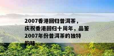 2007回归普洱茶，庆祝回归十周年，品鉴2007年份普洱茶的独特韵味