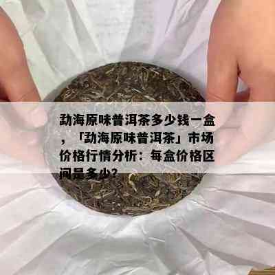 勐海原味普洱茶多少钱一盒，「勐海原味普洱茶」市场价格行情分析：每盒价格区间是多少？