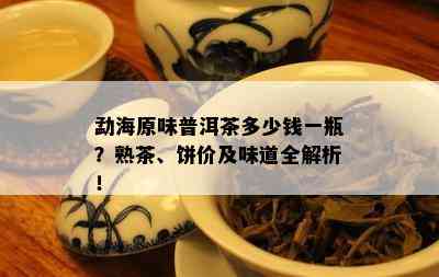 勐海原味普洱茶多少钱一瓶？熟茶、饼价及味道全解析！