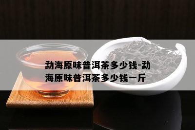 勐海原味普洱茶多少钱-勐海原味普洱茶多少钱一斤