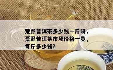 荒野普洱茶多少钱一斤呀，荒野普洱茶市场价格一览，每斤多少钱？