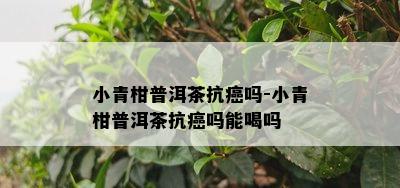 小青柑普洱茶抗癌吗-小青柑普洱茶抗癌吗能喝吗