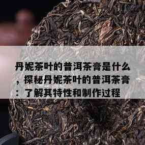 丹妮茶叶的普洱茶膏是什么，探秘丹妮茶叶的普洱茶膏：了解其特性和制作过程