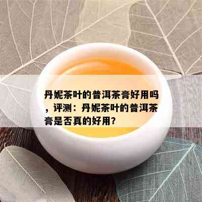 丹妮茶叶的普洱茶膏好用吗，评测：丹妮茶叶的普洱茶膏是否真的好用？