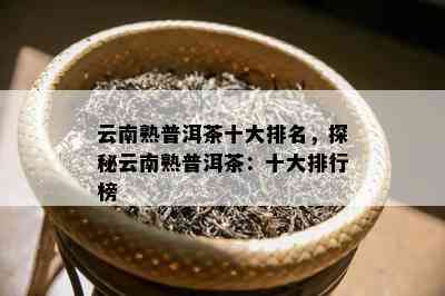 云南熟普洱茶十大排名，探秘云南熟普洱茶：十大排行榜