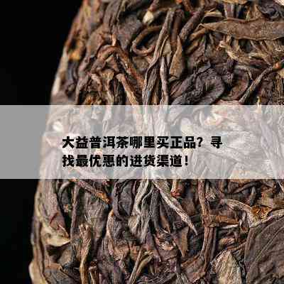 大益普洱茶哪里买正品？寻找更优惠的进货渠道！