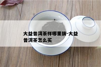 大益普洱茶样哪里搞-大益普洱茶怎么买