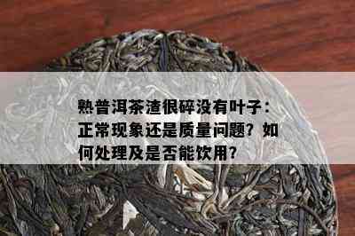 熟普洱茶渣很碎没有叶子：正常现象还是质量问题？如何处理及是否能饮用？