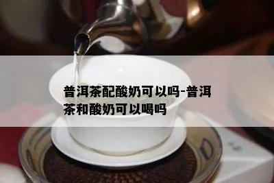 普洱茶配酸奶可以吗-普洱茶和酸奶可以喝吗