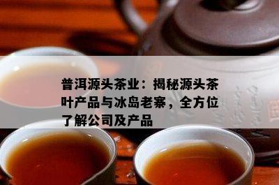 普洱源头茶业：揭秘源头茶叶产品与冰岛老寨，全方位了解公司及产品