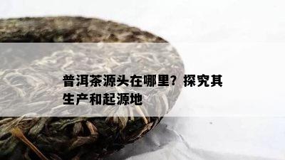 普洱茶源头在哪里？探究其生产和起源地