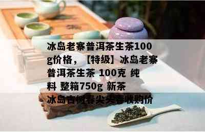 冰岛老寨普洱茶生茶100g价格，【特级】冰岛老寨普洱茶生茶 100克 纯料 整箱750g 新茶 冰岛古树春尖头春收购价