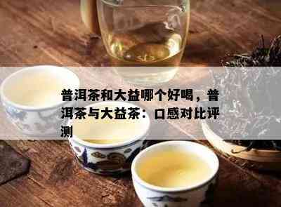 普洱茶和大益哪个好喝，普洱茶与大益茶：口感对比评测