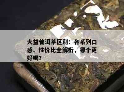 大益普洱茶区别：各系列口感、性价比全解析，哪个更好喝？