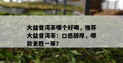 大益普洱茶哪个好喝，推荐大益普洱茶：口感醇厚，哪款更胜一筹？