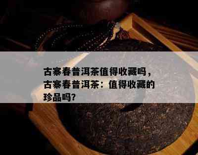 古寨春普洱茶值得收藏吗，古寨春普洱茶：值得收藏的珍品吗？