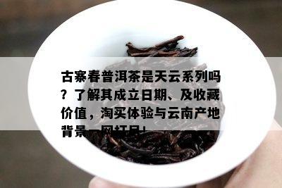 古寨春普洱茶是天云系列吗？了解其成立日期、及收藏价值，淘买体验与云南产地背景一网打尽！