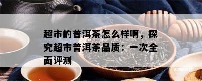 超市的普洱茶怎么样啊，探究超市普洱茶品质：一次全面评测