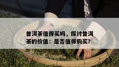 普洱茶值得买吗，探讨普洱茶的价值：是否值得购买？