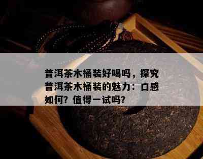 普洱茶木桶装好喝吗，探究普洱茶木桶装的魅力：口感如何？值得一试吗？