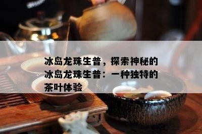 冰岛龙珠生普，探索神秘的冰岛龙珠生普：一种独特的茶叶体验