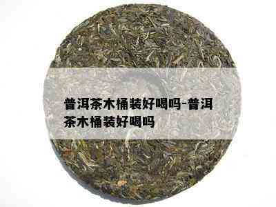 普洱茶木桶装好喝吗-普洱茶木桶装好喝吗