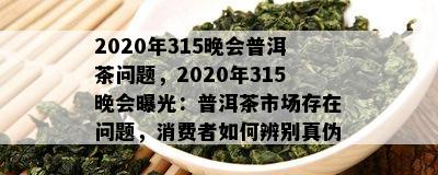 2020年315晚会普洱茶问题，2020年315晚会曝光：普洱茶市场存在问题，消费者如何辨别真伪？