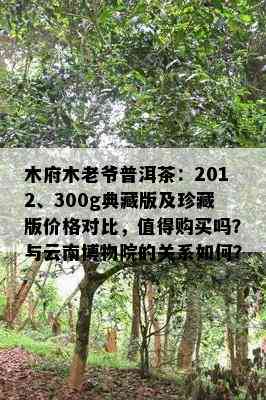 木府木老爷普洱茶：2012、300g典藏版及珍藏版价格对比，值得购买吗？与云南博物院的关系如何？