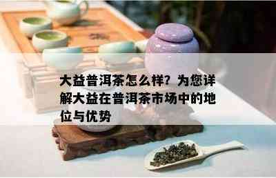 大益普洱茶怎么样？为您详解大益在普洱茶市场中的地位与优势