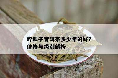 碎银子普洱茶多少年的好？价格与级别解析