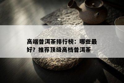 高端普洱茶排行榜：哪些更好？推荐顶级高档普洱茶